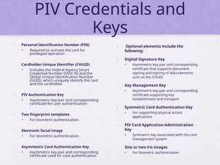 PIV Credentials and
Keys
• Personal Identification Number (PIN)
• Required to activate the card for
privileged operation
• Cardholder Unique Identifier (CHUID)
• Includes the Federal Agency Smart
Credential Number (FASC-N) and the
Global Unique Identification Number
(GUID), which uniquely identify the card
and the cardholder
• PIV Authentication Key
• Asymmetric key pair and corresponding
certificate for user authentication
• Two fingerprint templates
• For biometric authentication
• Electronic facial image
• For biometric authentication
• Asymmetric Card Authentication Key
• Asymmetric key pair and corresponding
certificate used for card authentication
• Optional elements include the
following:
• Digital Signature Key
• Asymmetric key pair and corresponding
certificate that supports document
signing and signing of data elements
such as the CHUID
• Key Management Key
• Asymmetric key pair and corresponding
certificate supporting key
establishment and transport
• Symmetric Card Authentication Key
• For supporting physical access
applications
• PIV Card Application Administration
Key
• Symmetric key associated with the card
management system
• One or two iris images
• For biometric authentication
 