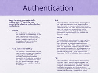 Authentication
• Using the electronic credentials
resident on a PIV card, the card
supports the following authentication
mechanisms:
• CHUID
The cardholder is authenticated using
the signed CHUID data element on the
card. The PIN is not required. This
mechanism is useful in environments
where a low level of assurance is
acceptable and rapid contactless
authentication is necessary
• Card Authentication Key
The PIV card is authenticated using the
Card Authentication Key in a challenge
response protocol. The PIN is not
required. This mechanism allows
contact (via card reader) or contactless
(via radio waves) authentication of the
PIV card without the holder’s active
participation, and provides a low level
of assurance
• BIO
The cardholder is authenticated by matching his or
her fingerprint sample(s) to the signed biometric
data element in an environment without a human
attendant in view. The PIN is required to activate the
card. This mechanism achieves a high level of
assurance and requires the cardholder’s active
participation is submitting the PIN as well as the
biometric sample
• BIO-A
The cardholder is authenticated by matching his or
her fingerprint sample(s) to the signed biometric
data element in an environment with a human
attendant in view. The PIN is required to activate the
card. This mechanism achieves a very high level of
assurance when coupled with full trust validation of
the biometric template retrieved from the card, and
requires the cardholder’s active participation is
submitting the PIN as well as the biometric sample
• PKI
The cardholder is authenticated by demonstrating
control of the PIV authentication private key in a
challenge response protocol that can be validated
using the PIV authentication certificate. The PIN is
required to activate the card. This mechanism
achieves a very high level of identity assurance and
requires the cardholder’s knowledge of the PIN
 
