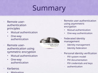 Summary
• Remote user-
authentication
principles
• Mutual authentication
• One-way
authentication
• Remote user-
authentication using
symmetric encryption
• Mutual authentication
• One-way
authentication
• Kerberos
• Remote user-authentication
using asymmetric
encryption
• Mutual authentication
• One-way authentication
• Federated identity
management
• Identity management
• Identity federation
• Personal identity verification
• PIV system model
• PIV documentation
• PIV credentials and keys
• authentication
 