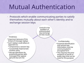 Mutual Authentication
• Protocols which enable communicating parties to satisfy
themselves mutually about each other’s identity and to
exchange session keys
Central to the
problem of
authenticated
key exchange
are two issues:
Confidentiality
• Essential identification
and session-key
information must be
communicated in
encrypted form
• This requires the prior
existence of secret or
public keys that can be
used for this purpose
Timeliness
• Important because of the
threat of message replays
• Such replays could allow an
opponent to:
• compromise a session key
• successfully impersonate
another party
• disrupt operations by
presenting parties with
messages that appear
genuine but are not
 