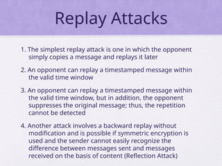 Replay Attacks
1. The simplest replay attack is one in which the opponent
simply copies a message and replays it later
2. An opponent can replay a timestamped message within
the valid time window
3. An opponent can replay a timestamped message within
the valid time window, but in addition, the opponent
suppresses the original message; thus, the repetition
cannot be detected
4. Another attack involves a backward replay without
modification and is possible if symmetric encryption is
used and the sender cannot easily recognize the
difference between messages sent and messages
received on the basis of content (Reflection Attack)
 