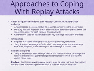 Approaches to Coping
With Replay Attacks
• Attach a sequence number to each message used in an authentication
exchange
• A new message is accepted only if its sequence number is in the proper order
• Difficulty with this approach is that it requires each party to keep track of the last
sequence number for each claimant it has dealt with
• Generally not used for authentication and key exchange because of overhead
• Timestamps
• Requires that clocks among the various participants be synchronized
• Party A accepts a message as fresh only if the message contains a timestamp
that, in A’s judgment, is close enough to A’s knowledge of current time
• Challenge/response
• Party A, expecting a fresh message from B, first sends B a nonce (challenge) and
requires that the subsequent message (response) received from B contain the
correct nonce value
• Binding – In all cases, cryptographic means must be used to insure that neither
cut-and-paste nor message modification is possible without detection
 
