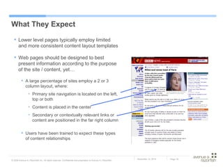 What They Expect Lower level pages typically employ limited and more consistent content layout templates  Web pages should be designed to best present information according to the purpose of the site / content, yet… A large percentage of sites employ a 2 or 3 column layout, where: Primary site navigation is located on the left, top or both Content is placed in the center Secondary or contextually relevant links or content are positioned in the far right column Users have been trained to expect these types of content relationships 