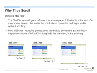 Why They Scroll Defining “ the fold ” The "fold" is an analogous reference to a newspaper folded at its mid-point. On a computer screen, the fold is the point where content is no longer visible without scrolling Most websites, including pmusa.com, are built to be viewed at a minimum display resolution of 800x600 – long held the standard, but is evolving The Fold The Fold The Fold 800 x 600 1280 x 1024 1024 x 768 