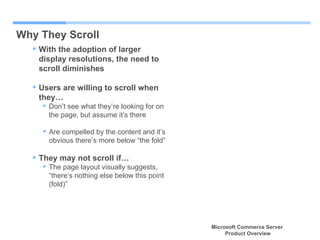 Why They Scroll With the adoption of larger display resolutions, the need to scroll diminishes Users are willing to scroll when they… Don’t see what they’re looking for on the page, but assume it’s there Are compelled by the content and it’s obvious there’s more below “the fold” They may not scroll if… The page layout visually suggests, “there’s nothing else below this point (fold)”  Microsoft Commerce Server  Product Overview 