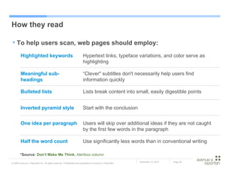 How they read To help users scan, web pages should employ: *Source:  Don’t Make Me Think ,  Alertbox  column Use significantly less words than in conventional writing  Half the word count Users will skip over additional ideas if they are not caught by the first few words in the paragraph One idea per paragraph Start with the conclusion Inverted pyramid style Lists break content into small, easily digestible points Bulleted lists  “ Clever" subtitles don't necessarily help users find information quickly Meaningful sub-headings Hypertext links, typeface variations, and color serve as highlighting Highlighted keywords 