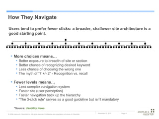 How They Navigate Users tend to prefer fewer clicks: a broader, shallower site architecture is a good starting point.  More choices means… Better exposure to breadth of site or section Better chance of recognizing desired keyword Less chance of choosing the wrong one The myth of “7 +/- 2” - Recognition vs. recall Fewer levels means… Less complex navigation system Faster site (user perception) Faster navigation back up the hierarchy “ The 3-click rule” serves as a good guideline but isn’t mandatory *Source:  Usability News 