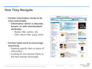 How They Navigate Certain information tends to be more searchable Information which is discrete, known, or with standardized attributes Books: title, author, etc. CDs: album title, song, artist Certain tasks tend to encourage searching Seeking specific item or piece of information Looking for any answer (fast) vs. the best answer (thorough) 