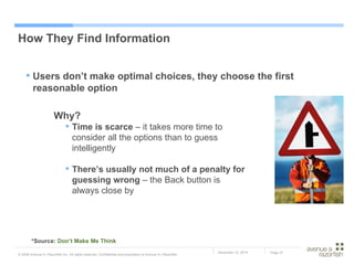 How They Find Information Why? Time is scarce  – it takes more time to consider all the options than to guess intelligently There’s usually not much of a penalty for guessing wrong  – the Back button is always close by *Source:  Don’t Make Me Think Users don’t make optimal choices, they choose the first reasonable option 