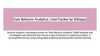 User Behavior Analytics | UserTracker by 500apps
Security analytics' subcategory known as "User Behavior Analytics" (UBA) analyses and
investigates user behaviour that may be a sign of harmful or suspicious conduct. It
accomplishes this by using cutting-edge analytical techniques like machine learning.
 
