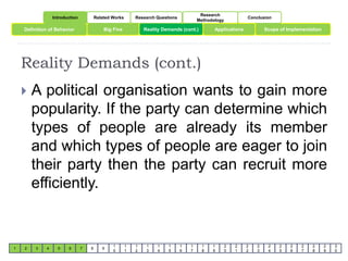 Introduction Related Works Research Questions 
Research 
Methodology 
Conclusion 
Definition of Behavior Big Five Reality Demands (cont.) Scope of Implementation 
Reality Demands (cont.) 
1 2 3 4 5 6 7 8 9 
1 
0 
1 
1 
1 
2 
1 
3 
1 
4 
1 
5 
1 
6 
1 
7 
1 
8 
Applications 
1 
9 
2 
0 
2 
1 
2 
2 
2 
3 
2 
4 
2 
5 
2 
6 
2 
7 
2 
8 
2 
9 
3 
0 
 A political organisation wants to gain more 
popularity. If the party can determine which 
types of people are already its member 
and which types of people are eager to join 
their party then the party can recruit more 
efficiently. 
 