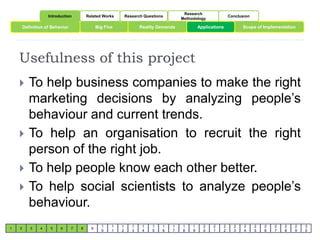Introduction Related Works Research Questions 
Research 
Methodology 
Conclusion 
Definition of Behavior Big Five Reality Demands Scope of Implementation 
Usefulness of this project 
1 2 3 4 5 6 7 8 9 
1 
0 
1 
1 
1 
2 
1 
3 
1 
4 
1 
5 
1 
6 
1 
7 
1 
8 
1 
9 
Applications 
2 
0 
2 
1 
2 
2 
2 
3 
2 
4 
2 
5 
2 
6 
2 
7 
2 
8 
2 
9 
3 
0 
 To help business companies to make the right 
marketing decisions by analyzing people’s 
behaviour and current trends. 
 To help an organisation to recruit the right 
person of the right job. 
 To help people know each other better. 
 To help social scientists to analyze people’s 
behaviour. 
 
