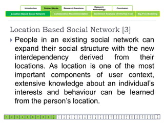 Location Based Social Network Collaborative Recommendation Big Five Modeling 
Location Based Social Network [3] 
1 2 3 4 5 6 7 8 9 
1 
0 
1 
1 
1 
2 
1 
3 
1 
4 
1 
5 
1 
6 
1 
7 
1 
8 
1 
9 
2 
0 
2 
1 
2 
2 
2 
3 
2 
4 
2 
5 
2 
6 
2 
7 
2 
8 
2 
9 
3 
0 
Introduction Related Works Research Questions 
Research 
Methodology 
Conclusion 
Sentiment Analysis of Informal Text 
 People in an existing social network can 
expand their social structure with the new 
interdependency derived from their 
locations. As location is one of the most 
important components of user context, 
extensive knowledge about an individual’s 
interests and behaviour can be learned 
from the person’s location. 
 