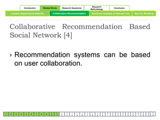 Introduction Related Works Research Questions 
Research 
Methodology 
Conclusion 
Location Based Social Network Collaborative Recommendation Sentiment Analysis of Informal Text 
Big Five Modeling 
Collaborative Recommendation Based 
Social Network [4] 
1 2 3 4 5 6 7 8 9 
1 
0 
1 
1 
1 
2 
1 
3 
1 
4 
1 
5 
1 
6 
1 
7 
1 
8 
1 
9 
2 
0 
2 
1 
2 
2 
2 
3 
2 
4 
2 
5 
2 
6 
2 
7 
2 
8 
2 
9 
3 
0 
 Recommendation systems can be based 
on user collaboration. 
 