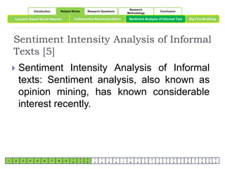 Introduction Related Works Research Questions 
Research 
Methodology 
Conclusion 
Location Based Social Network Collaborative Recommendation Sentiment Analysis of Informal Text 
Big Five Modeling 
Sentiment Intensity Analysis of Informal 
Texts [5] 
1 2 3 4 5 6 7 8 9 
1 
0 
1 
1 
1 
2 
1 
3 
1 
4 
1 
5 
1 
6 
1 
7 
1 
8 
1 
9 
2 
0 
2 
1 
2 
2 
2 
3 
2 
4 
2 
5 
2 
6 
2 
7 
2 
8 
2 
9 
3 
0 
 Sentiment Intensity Analysis of Informal 
texts: Sentiment analysis, also known as 
opinion mining, has known considerable 
interest recently. 
 