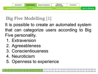 Introduction Related Works Research Questions 
Research 
Methodology 
Conclusion 
Location Based Social Network Collaborative Recommendation Sentiment Analysis of Informal Text 
Big Five Modeling 
Big Five Modelling [1] 
1 2 3 4 5 6 7 8 9 
1 
0 
1 
1 
1 
2 
1 
3 
1 
4 
1 
5 
1 
6 
1 
7 
1 
8 
1 
9 
2 
0 
2 
1 
2 
2 
2 
3 
2 
4 
2 
5 
2 
6 
2 
7 
2 
8 
2 
9 
3 
0 
It is possible to create an automated system 
that can categorize users according to Big 
Five personality. 
1. Extraversion 
2. Agreeableness 
3. Conscientiousness 
4. Neuroticism 
5. Openness to experience 
 
