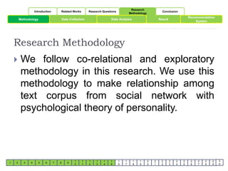 Introduction Related Works Research Questions 
Research 
Methodology 
Conclusion 
Methodology Data Collection Data Analysis 
Result 
1 2 3 4 5 6 7 8 9 
1 
0 
1 
1 
1 
2 
1 
3 
1 
4 
1 
5 
1 
6 
1 
7 
1 
8 
1 
9 
2 
0 
2 
1 
2 
2 
2 
3 
2 
4 
2 
5 
Recommendation 
2 
6 
System 
2 
7 
2 
8 
2 
9 
3 
0 
Research Methodology 
 We follow co-relational and exploratory 
methodology in this research. We use this 
methodology to make relationship among 
text corpus from social network with 
psychological theory of personality. 
 