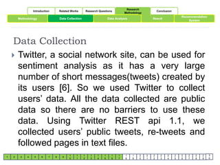 Introduction Related Works Research Questions 
Research 
Methodology 
Conclusion 
Methodology Data Collection Result 
Data Collection 
1 2 3 4 5 6 7 8 9 
1 
0 
1 
1 
1 
2 
1 
3 
1 
4 
1 
5 
Data Analysis 
1 
6 
1 
7 
1 
8 
1 
9 
2 
0 
2 
1 
2 
2 
2 
3 
2 
4 
2 
5 
Recommendation 
2 
6 
System 
2 
7 
2 
8 
2 
9 
3 
0 
 Twitter, a social network site, can be used for 
sentiment analysis as it has a very large 
number of short messages(tweets) created by 
its users [6]. So we used Twitter to collect 
users’ data. All the data collected are public 
data so there are no barriers to use these 
data. Using Twitter REST api 1.1, we 
collected users’ public tweets, re-tweets and 
followed pages in text files. 
 