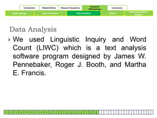 Introduction Related Works Research Questions 
Research 
Methodology 
Conclusion 
Methodology Data Collection Result 
Data Analysis 
1 2 3 4 5 6 7 8 9 
1 
0 
1 
1 
1 
2 
1 
3 
1 
4 
Data Analysis 
1 
5 
1 
6 
1 
7 
1 
8 
1 
9 
2 
0 
2 
1 
2 
2 
2 
3 
2 
4 
2 
5 
Recommendation 
2 
6 
System 
2 
7 
2 
8 
2 
9 
3 
0 
 We used Linguistic Inquiry and Word 
Count (LIWC) which is a text analysis 
software program designed by James W. 
Pennebaker, Roger J. Booth, and Martha 
E. Francis. 
 