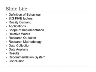 Slide Life: 
 Definition of Behaviour 
 BIG FIVE factors 
 Reality Demand 
 Applications 
 Scope of Implementation 
 Relative Works 
 Research Question 
 Research Methodology 
 Data Collection 
 Data Analysis 
 Results 
 Recommendation System 
 Conclusion 
 