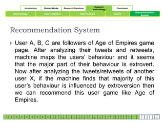 Introduction Related Works Research Questions 
Research 
Methodology 
Conclusion 
Methodology Data Collection Data Analysis 
Result 
Recommendation System 
1 2 3 4 5 6 7 8 9 
1 
0 
1 
1 
1 
2 
1 
3 
1 
4 
1 
5 
1 
6 
1 
7 
1 
8 
1 
9 
2 
0 
2 
1 
2 
2 
2 
3 
2 
4 
2 
5 
Recommendation 
2 
6 
System 
2 
7 
2 
8 
2 
9 
3 
0 
 User A, B, C are followers of Age of Empires game 
page. After analyzing their tweets and retweets, 
machine maps the users’ behaviour and it seems 
that the major part of their behaviour is extrovert. 
Now after analyzing the tweets/retweets of another 
user X, if the machine finds that majority of this 
user’s behaviour is influenced by extroversion then 
we can recommend this user game like Age of 
Empires. 
 