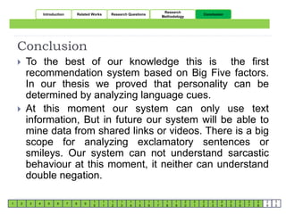 Conclusion 
 To the best of our knowledge this is the first 
recommendation system based on Big Five factors. 
In our thesis we proved that personality can be 
determined by analyzing language cues. 
 At this moment our system can only use text 
information, But in future our system will be able to 
mine data from shared links or videos. There is a big 
scope for analyzing exclamatory sentences or 
smileys. Our system can not understand sarcastic 
behaviour at this moment, it neither can understand 
double negation. 
2 3 4 5 6 7 8 9 
1 
0 
1 
1 
1 
2 
1 
3 
1 
4 
1 
5 
1 
6 
1 
7 
1 
8 
1 
9 
2 
0 
2 
1 
2 
2 
2 
3 
2 
4 
2 
5 
2 
6 
2 
7 
2 
8 
2 
9 
1 
3 
0 
Introduction Related Works Research Questions 
Research 
Methodology 
Conclusion 
 
