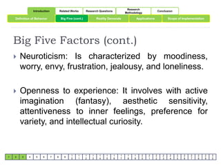 Introduction Related Works Research Questions 
Research 
Methodology 
Conclusion 
Definition of Behavior Big Five (cont.) Reality Demands Applications 
Scope of Implementation 
Big Five Factors (cont.) 
1 2 3 4 5 6 7 8 9 
1 
0 
1 
1 
1 
2 
1 
3 
1 
4 
1 
5 
1 
6 
1 
7 
1 
8 
1 
9 
2 
0 
2 
1 
2 
2 
2 
3 
2 
4 
2 
5 
2 
6 
2 
7 
2 
8 
2 
9 
3 
0 
 Neuroticism: Is characterized by moodiness, 
worry, envy, frustration, jealousy, and loneliness. 
 Openness to experience: It involves with active 
imagination (fantasy), aesthetic sensitivity, 
attentiveness to inner feelings, preference for 
variety, and intellectual curiosity. 
 