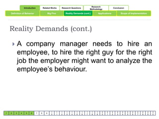 Introduction Related Works Research Questions 
Research 
Methodology 
Conclusion 
Definition of Behavior Big Five Reality Demands (cont.) Scope of Implementation 
1 2 3 4 5 6 7 8 9 
1 
0 
1 
1 
1 
2 
1 
3 
1 
4 
1 
5 
1 
6 
1 
7 
1 
8 
1 
9 
Applications 
2 
0 
2 
1 
2 
2 
2 
3 
2 
4 
2 
5 
2 
6 
2 
7 
2 
8 
2 
9 
3 
0 
Reality Demands (cont.) 
 A company manager needs to hire an 
employee, to hire the right guy for the right 
job the employer might want to analyze the 
employee’s behaviour. 
 