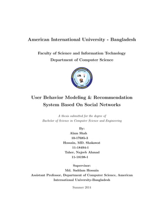 American International University - Bangladesh
Faculty of Science and Information Technology
Department of Computer Science
User Behavior Modeling & Recommendation
System Based On Social Networks
A thesis submitted for the degree of
Bachelor of Science in Computer Science and Engineering
By:
Alam Shah
10-17685-3
Hossain, MD. Shakawat
11-18494-1
Taher, Najeeb Ahmad
11-18198-1
Supervisor:
Md. Saddam Hossain
Assistant Professor, Department of Computer Science, American
International University-Bangladesh
Summer 2014
 
