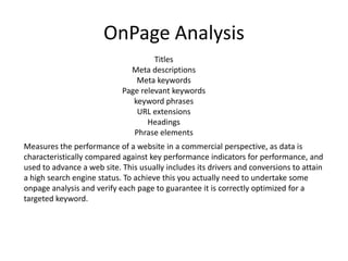 OnPage Analysis
                                     Titles
                              Meta descriptions
                                Meta keywords
                            Page relevant keywords
                               keyword phrases
                                URL extensions
                                   Headings
                               Phrase elements
Measures the performance of a website in a commercial perspective, as data is
characteristically compared against key performance indicators for performance, and
used to advance a web site. This usually includes its drivers and conversions to attain
a high search engine status. To achieve this you actually need to undertake some
onpage analysis and verify each page to guarantee it is correctly optimized for a
targeted keyword.
 