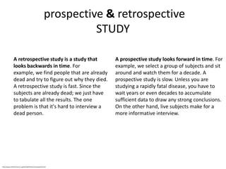 prospective & retrospective
                                                                        STUDY

                A retrospective study is a study that                      A prospective study looks forward in time. For
                looks backwards in time. For                               example, we select a group of subjects and sit
                example, we find people that are already                   around and watch them for a decade. A
                dead and try to figure out why they died.                  prospective study is slow. Unless you are
                A retrospective study is fast. Since the                   studying a rapidly fatal disease, you have to
                subjects are already dead; we just have                    wait years or even decades to accumulate
                to tabulate all the results. The one                       sufficient data to draw any strong conclusions.
                problem is that it's hard to interview a                   On the other hand, live subjects make for a
                dead person.                                               more informative interview.




http://www.childrensmercy.org/stats/definitions/retrospective.htm
 