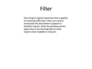 Filter
Text string or regular expression that is applied
to incoming traffic data. Filters are used to
manipulate this data before it appears in
Analytics reports, either by excluding certain
page views or by rewriting data to make
reports more readable or relevant.
 