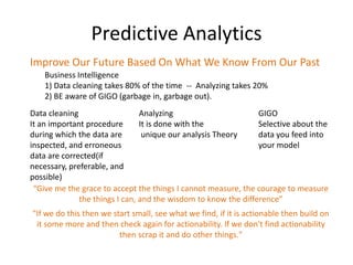 Predictive Analytics
Improve Our Future Based On What We Know From Our Past
    Business Intelligence
    1) Data cleaning takes 80% of the time -- Analyzing takes 20%
    2) BE aware of GIGO (garbage in, garbage out).
Data cleaning                   Analyzing                       GIGO
It an important procedure       It is done with the             Selective about the
during which the data are        unique our analysis Theory     data you feed into
inspected, and erroneous                                        your model
data are corrected(if
necessary, preferable, and
possible)
 “Give me the grace to accept the things I cannot measure, the courage to measure
              the things I can, and the wisdom to know the difference”
"If we do this then we start small, see what we find, if it is actionable then build on
 it some more and then check again for actionability. If we don't find actionability
                         then scrap it and do other things."
 