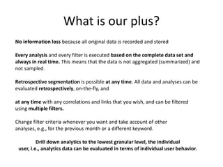 What is our plus?
No information loss because all original data is recorded and stored

Every analysis and every filter is executed based on the complete data set and
always in real time. This means that the data is not aggregated (summarized) and
not sampled.

Retrospective segmentation is possible at any time. All data and analyses can be
evaluated retrospectively, on-the-fly, and

at any time with any correlations and links that you wish, and can be filtered
using multiple filters.

Change filter criteria whenever you want and take account of other
analyses, e.g., for the previous month or a different keyword.

          Drill down analytics to the lowest granular level, the individual
 user, i.e., analytics data can be evaluated in terms of individual user behavior.
 