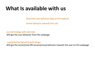 What Is available with us
                   Real-time user behavior data on the website
                   Server behavior towards the user


our technology with click tale:
Will get the user behavior from the webpage


supported by Splunk’st technology:
Will get the server(one) OR servers(many) behavior towards the user on the webpage
 