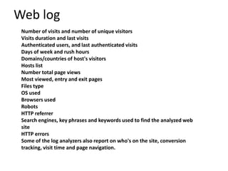 Web log
 Number of visits and number of unique visitors
 Visits duration and last visits
 Authenticated users, and last authenticated visits
 Days of week and rush hours
 Domains/countries of host's visitors
 Hosts list
 Number total page views
 Most viewed, entry and exit pages
 Files type
 OS used
 Browsers used
 Robots
 HTTP referrer
 Search engines, key phrases and keywords used to find the analyzed web
 site
 HTTP errors
 Some of the log analyzers also report on who's on the site, conversion
 tracking, visit time and page navigation.
 