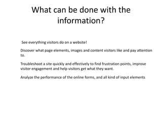 What can be done with the
            information?

See everything visitors do on a website!
Discover what page elements, images and content visitors like and pay attention
to.

Troubleshoot a site quickly and effectively to find frustration points, improve
visitor engagement and help visitors get what they want.

Analyze the performance of the online forms, and all kind of input elements
 