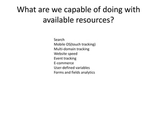 What are we capable of doing with
      available resources?

         Search
         Mobile OS(touch tracking)
         Multi-domain tracking
         Website speed
         Event tracking
         E-commerce
         User-defined variables
         Forms and fields analytics
 