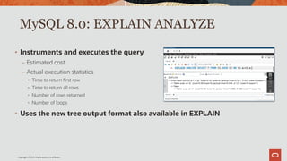 Copyright © 2019 Oracle and/or its affiliates.
MySQL 8.0: EXPLAIN ANALYZE
• Instruments and executes the query
– Estimated cost
– Actual execution statistics
• Time to return first row
• Time to return all rows
• Number of rows returned
• Number of loops
• Uses the new tree output format also available in EXPLAIN
 
