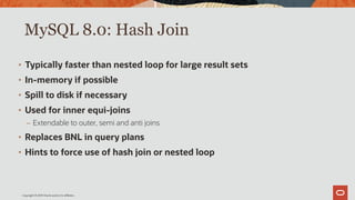 Copyright © 2019 Oracle and/or its affiliates.
MySQL 8.0: Hash Join
• Typically faster than nested loop for large result sets
• In-memory if possible
• Spill to disk if necessary
• Used for inner equi-joins
– Extendable to outer, semi and anti joins
• Replaces BNL in query plans
• Hints to force use of hash join or nested loop
 