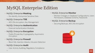 MySQL Enterprise Edition
20
• MySQL Enterprise Monitor
– Monitor Changes in Database Configurations, Users
Permissions, Database Schema, Passwords
• MySQL Enterprise Backup
– Securing Backups, AES 256 encryption
• MySQL Enterprise Masking
– De-identify, Anonymize Sensitive Data
• MySQL Enterprise TDE
– AES 256 encryption, Key Management
• MySQL Enterprise Authentication
– External Authentication Modules
• MySQL Enterprise Encryption
– Public/Private Key Cryptography, Asymmetric
Encryption
• MySQL Enterprise Firewall
– Block SQL Injection Attacks, Intrusion Detection
• MySQL Enterprise Audit
– User Activity Auditing, Regulatory Compliance
 