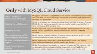 Copyright © 2019 Oracle and/or its affiliates.
Only with MySQL Cloud Service
Get all Oracle Cloud
Infrastructure advantages
OCI (gen 2) is the best Cloud platform to run mission-critical Enterprise workloads
and databases. It is secure-by-design and delivers unbeatable price/performance
ratio with SLA guarantees.
Made by the MySQL experts
MySQL is developed and maintained at Oracle by the MySQL Engineers. The new
MySQL Service is growing under the same umbrella, built and operated by the
same talents as an OCI-native service.
Always up-to-date
Because we are the MySQL database developers and maintainers, we can keep
MySQL Service synchronized with the latest features and fixes for MySQL
database.
The most advanced MySQL
Edition available as a service
MySQL Service is based on MySQL Enterprise Edition version 8, which includes
the most complete and advanced set of features.
Exclusive brand new Analytics
engine
MySQL Analytics is a brand new Engine developed by Oracle Labs, deeply
integrated and available only with the new MySQL Service.
Oracle Premier Support
included
MySQL Support team has decades of experience helping MySQL customers. We
are leveraging this knowledge to build and operate the new MySQL Service.
Customers are also eligible to receive Premier support with no extra cost.
30
 
