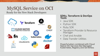MySQL Service on OCI
SDKs, Terraform & DevOps
Tools
• Java SDK
• Python SDK
• Ruby SDK
• Terraform Provider & Resource
Manager
• Chef and Ansible
• Data Transfer Utilities
Powerful when combined with Cloud
Native OCI Services like Managed
Kubernetes, Registry and Serverless
Ready for the New Stack Developers
 