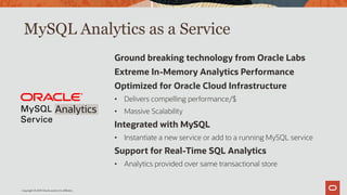 MySQL Analytics as a Service
Ground breaking technology from Oracle Labs
Extreme In-Memory Analytics Performance
Optimized for Oracle Cloud Infrastructure
• Delivers compelling performance/$
• Massive Scalability
Integrated with MySQL
• Instantiate a new service or add to a running MySQL service
Support for Real-Time SQL Analytics
• Analytics provided over same transactional store
Analytics
Copyright © 2019 Oracle and/or its affiliates.
 
