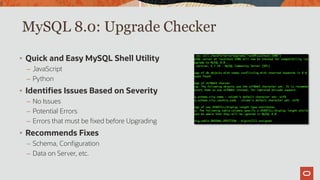 MySQL 8.0: Upgrade Checker
9
• Quick and Easy MySQL Shell Utility
– JavaScript
– Python
• Identifies Issues Based on Severity
– No Issues
– Potential Errors
– Errors that must be fixed before Upgrading
• Recommends Fixes
– Schema, Configuration
– Data on Server, etc.
 
