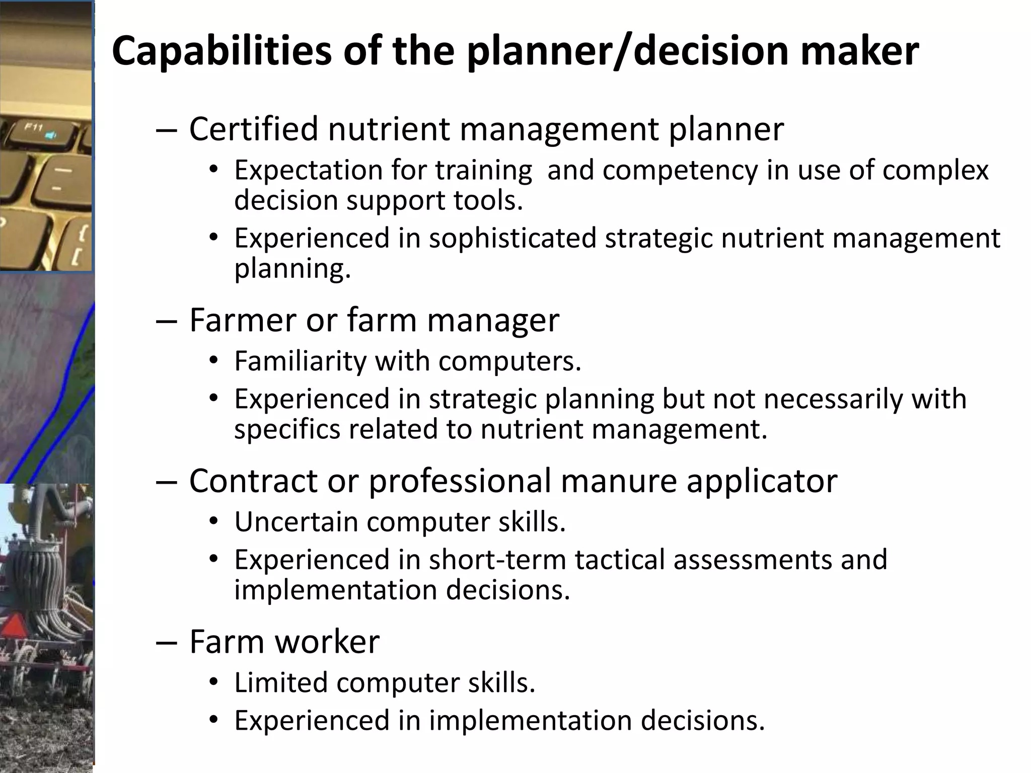 Capabilities of the planner/decision maker
– Certified nutrient management planner
• Expectation for training and competency in use of complex
decision support tools.
• Experienced in sophisticated strategic nutrient management
planning.
– Farmer or farm manager
• Familiarity with computers.
• Experienced in strategic planning but not necessarily with
specifics related to nutrient management.
– Contract or professional manure applicator
• Uncertain computer skills.
• Experienced in short-term tactical assessments and
implementation decisions.
– Farm worker
• Limited computer skills.
• Experienced in implementation decisions.
 