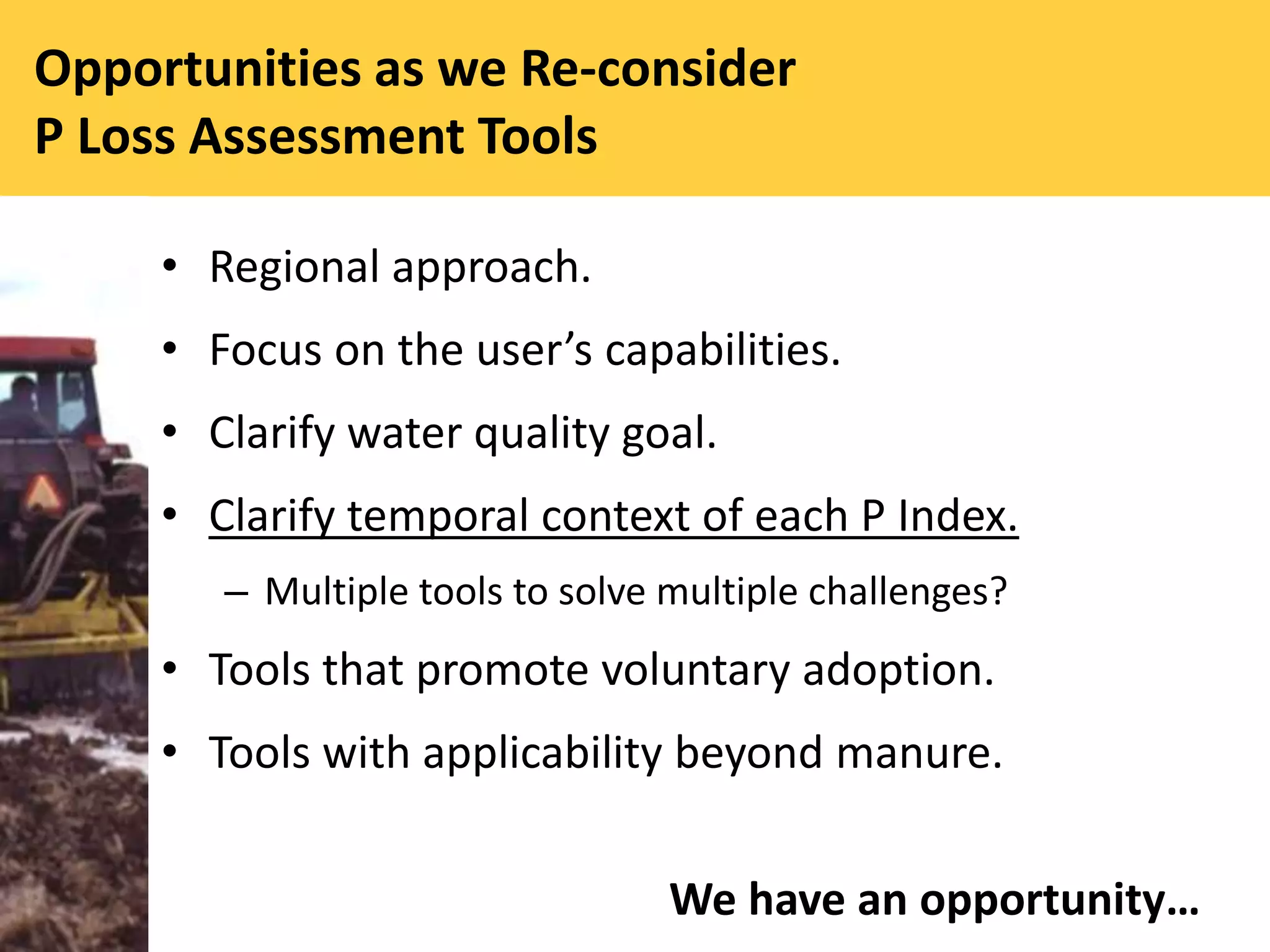 Opportunities as we Re-consider
P Loss Assessment Tools
• Regional approach.
• Focus on the user’s capabilities.
• Clarify water quality goal.
• Clarify temporal context of each P Index.
– Multiple tools to solve multiple challenges?
• Tools that promote voluntary adoption.
• Tools with applicability beyond manure.
We have an opportunity…
 