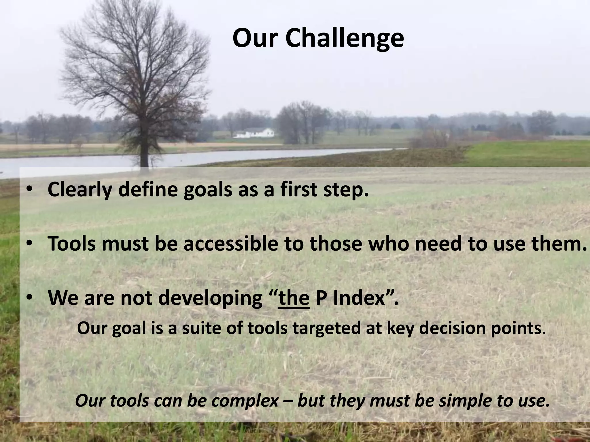 Our Challenge
• Clearly define goals as a first step.
• Tools must be accessible to those who need to use them.
• We are not developing “the P Index”.
Our goal is a suite of tools targeted at key decision points.
Our tools can be complex – but they must be simple to use.
 