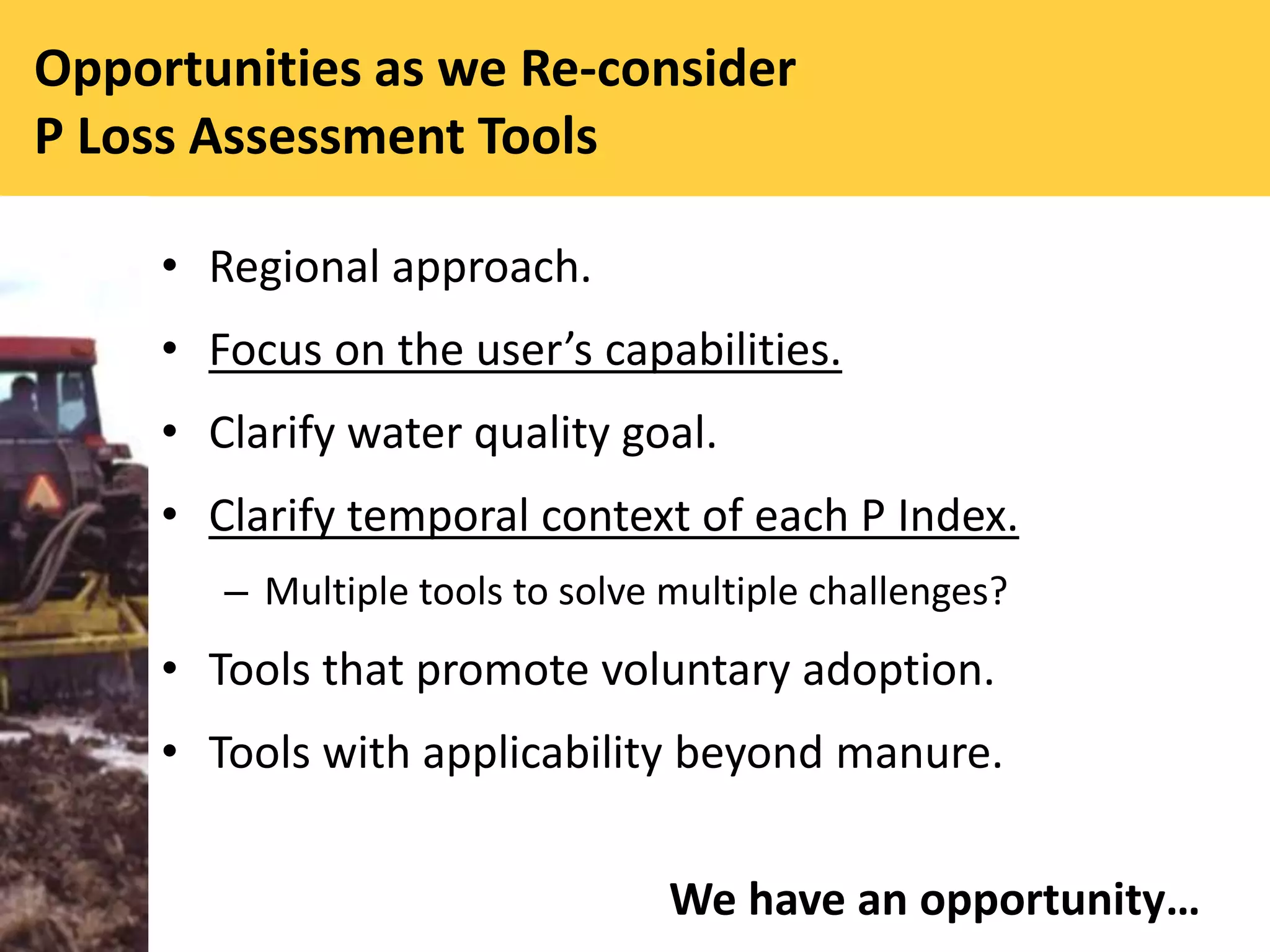 Opportunities as we Re-consider
P Loss Assessment Tools
• Regional approach.
• Focus on the user’s capabilities.
• Clarify water quality goal.
• Clarify temporal context of each P Index.
– Multiple tools to solve multiple challenges?
• Tools that promote voluntary adoption.
• Tools with applicability beyond manure.
We have an opportunity…
 