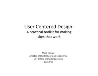 User	Centered	Design:	
A	prac2cal	toolkit	for	making		
sites	that	work	
Mark	Brown	
Director	of	Digital	Learning	Experience	
MIT	Oﬃce	of	Digital	Learning	
	10/18/16	
 